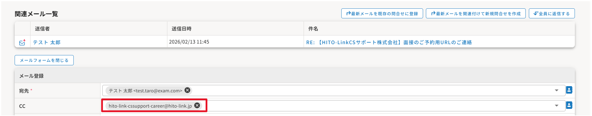 無題の画像.png 自動生成された代替テキスト: 
関連メ-ル一覧
送信者
テスト太郎
メールフォームを閉しる
メール登録
宛先
CC
送信日時
2026/02/131145
hito-link-cssupport-career@hito-link.ゆ
テスト太郎<test.taro@exam.com/
最新メールを既存の問合せに登録
RE:【H灯0-Link(Sサポ-ト株式会社】面接のご予約用URLのご連絡
最新メールを関連付けて新規問合せを作成
件名
全員に返信する
インク描画
