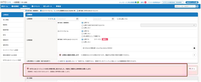 無題の画像.png 自動生成された代替テキスト:
HITOLink一括管理ト求人登録
工ントリーフォーム
メッセ
ージ/対応歴当・
通知0
テスト採用担当・
-ュアル②
WE8マー
・ホーム一応募者
公開設定
求人情報
媒体自動取り込み設定
工ントリーフォ-ム設定
福利厚生
募集条件
給与
勤務時間
勤務地
剛TO-Link工-シェント設定
・求人イベントビレポート0設定
目紹介会社(直接契約)0工ントリーフォーム%システム問達携いndd,MyRefe′等ー紹介会社(H0乢ⅲk工ージェント)
す募者の名前号:メール
Q
公開設定
公開期間
公開範囲
公開/更新メール通知(紹介会社宛て)
2016/027
紹介会社(直接契約)
紹介会社(HITO-Link工ージェント)
201第10/27
ロ非公開にする
◎公開する
0非公開求人として掲載する
0公開しない
◎公開する
0公開しない
0公開する紹介会社を絞り込みする
◎公開する
0公開しない
ステ-タス
工-ジェント求人一Dst-ca-free-demo-000002
〇送信する◎送信しない※「送信する」を選択すると、登録ホタンをクリックした後にメ-ルの編集画面が表示されます。
・公開前に審査を実施します※2営業日ほどかかる場合があります。審査中は対象の項目を編集できません
・H灯O-Link工-ジェントの求人申請が差し戻されました。内容をご確認の上再申請をお願いします。
〔勤務地〕の記入がありませんので、記載後に再申話をお願いします。
求人情報
インク描画
