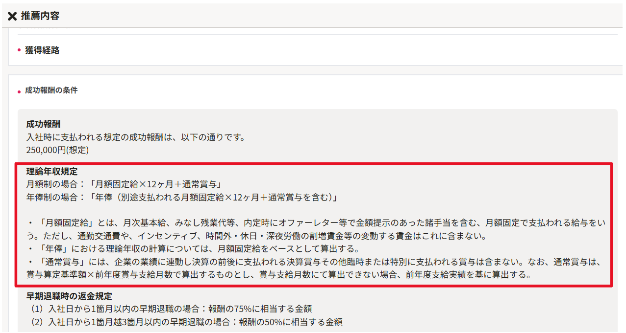 無題の画像.png 自動生成された代替テキスト: 
X推薦内容
・獲得経路
.成功報酬の条件
成功報酬
入社時に支払われる想定の成功報酬は、以下の通りです。
250,000円(想定)
理論年収規定
(2)入社日から1箇月越3箇月以内の早期退職の場合:報酬の50%に相当する金額
(1)入社日から1箇月以内の早期退職の場合:報酬の7596に相当する金額
早期退職時の返金規定
賞与算定基準額x前年度賞与支給月数で算出するものとし、賞与支給月数にて算出できない場合、前年度支給実績を基に算出する。
「通常賞与」には、企業の業績に連動し決算の前後に支払われる決算賞与その他臨時または特別に支払われる賞与は含まない。なお、通常賞与は、
「年俸」における理論年収の計算については、月額固定給をベースとして算出する。
う。ただし、通勤交通費や、インセンテイプ、時間外・休日・深夜労働の割増賃金等の変動する賃金はこれに含まない。
「月額固定給」とは、月次基本給、みなし残業代等、内定時にオファーレター等で金額提示のあった諸手当を含む、月額固定で支払われる給与をい
年俸制の場合:「年俸(別途支払われる月額固定給X12ヶ月+通常賞与を含む)」
月額制の場合:「月額固定給X12ヶ月十通常賞与」
インク描画
