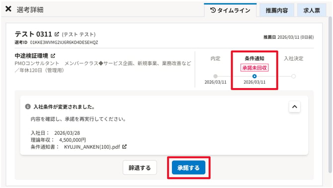 無題の画像.png 自動生成された代替テキスト:
X選考詳細
テスト0311ピ(テストテスト)
選考IDOIKKE3WVMG2V」6R6KD4DESEHQZ
中途検証環境ピ
PMOコンサルタントメンバ-クラス◆サーどス企画、新規事業、業務改善など
/年休120日(管理用)
0入社条件が変更されました。
条件通知書:KYUJINANKEN(100).pdfピ
理論年収・4,500,000円
入社日:2026/03/28
内容を確認し、承諾を再実行してくたさい。
つタイムライン
推蘭内容
求人票
推■日2026/03/11(0日前)
内定
2026和引11
条件通知
承諾耒回収
0
2026和引11
入社決定
辞退する
承諾する
インク描画
インク描画